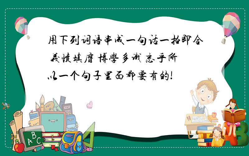 用下列词语串成一句话一拍即合 义愤填膺 博学多识 忘乎所以一个句子里面都要有的!