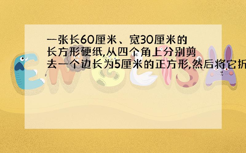 一张长60厘米、宽30厘米的长方形硬纸,从四个角上分别剪去一个边长为5厘米的正方形,然后将它折叠成一个无盖纸盒.这个纸盒