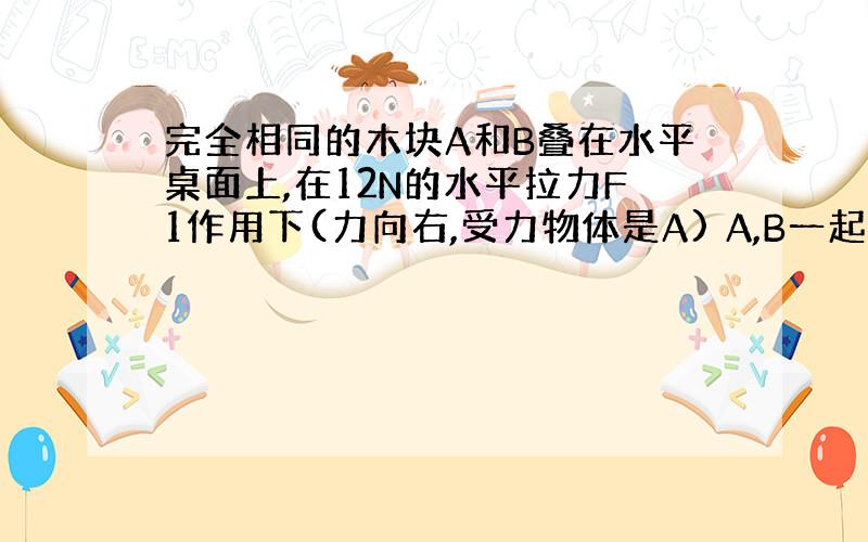 完全相同的木块A和B叠在水平桌面上,在12N的水平拉力F1作用下(力向右,受力物体是A) A,B一起作匀速直线运动,此时