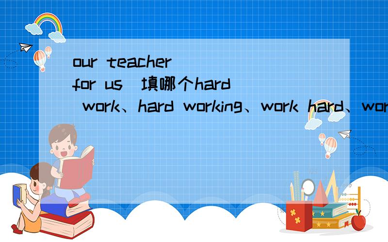 our teacher( )for us(填哪个hard work、hard working、work hard、wor