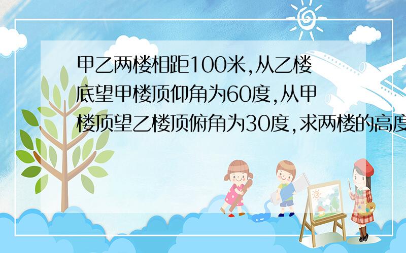 甲乙两楼相距100米,从乙楼底望甲楼顶仰角为60度,从甲楼顶望乙楼顶俯角为30度,求两楼的高度