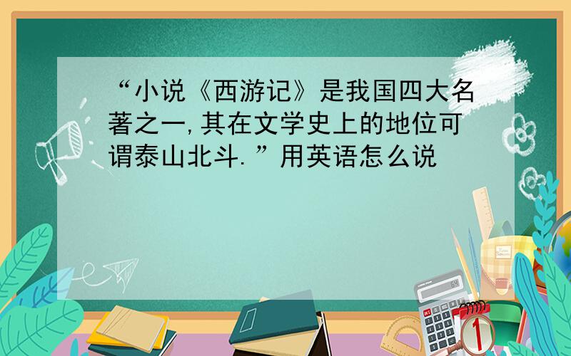 “小说《西游记》是我国四大名著之一,其在文学史上的地位可谓泰山北斗.”用英语怎么说