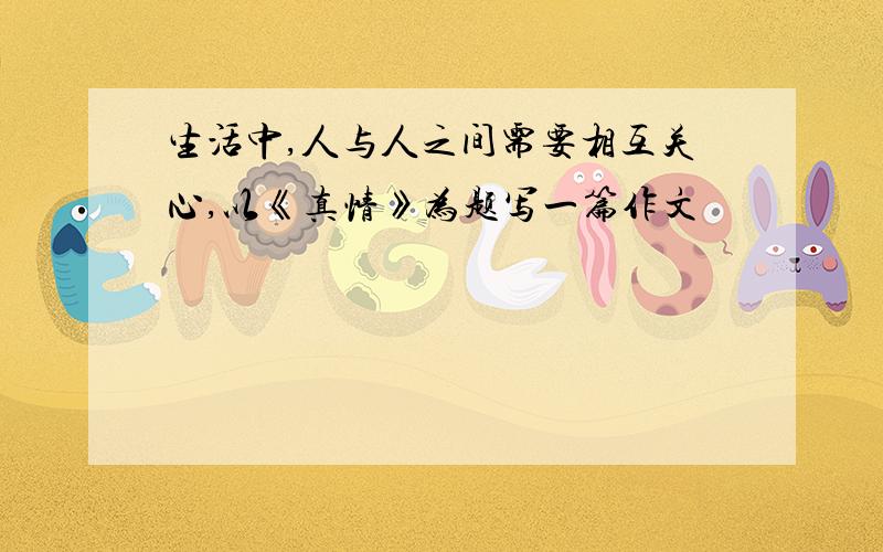 生活中,人与人之间需要相互关心,以《真情》为题写一篇作文