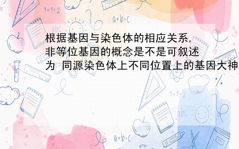 根据基因与染色体的相应关系,非等位基因的概念是不是可叙述为 同源染色体上不同位置上的基因大神们帮帮