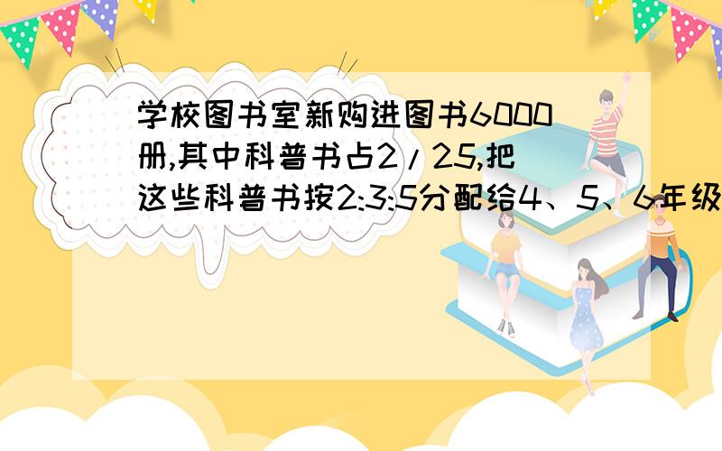 学校图书室新购进图书6000册,其中科普书占2/25,把这些科普书按2:3:5分配给4、5、6年级阅读,