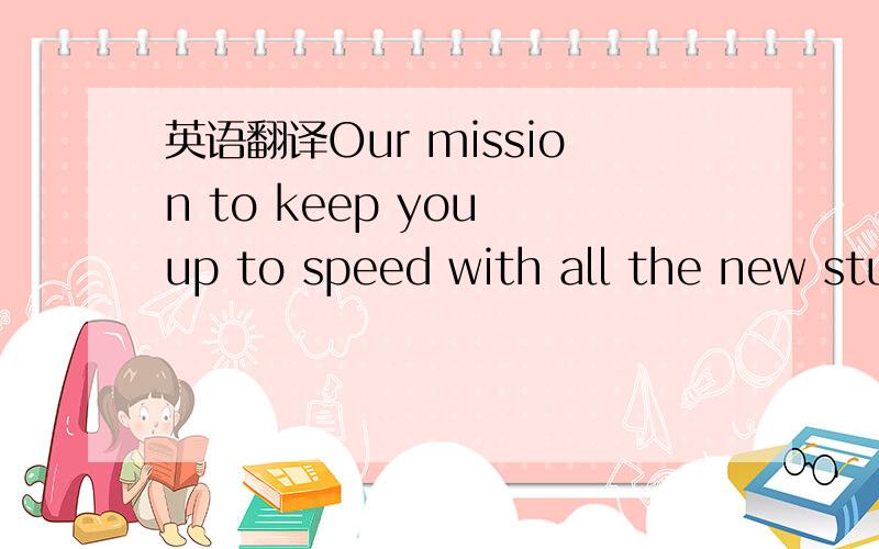 英语翻译Our mission to keep you up to speed with all the new stu