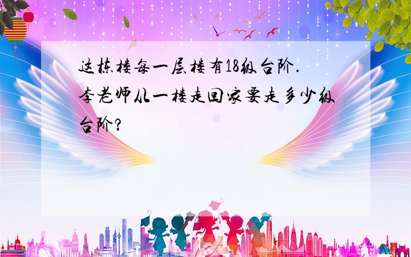 这栋楼每一层楼有18级台阶.李老师从一楼走回家要走多少级台阶?