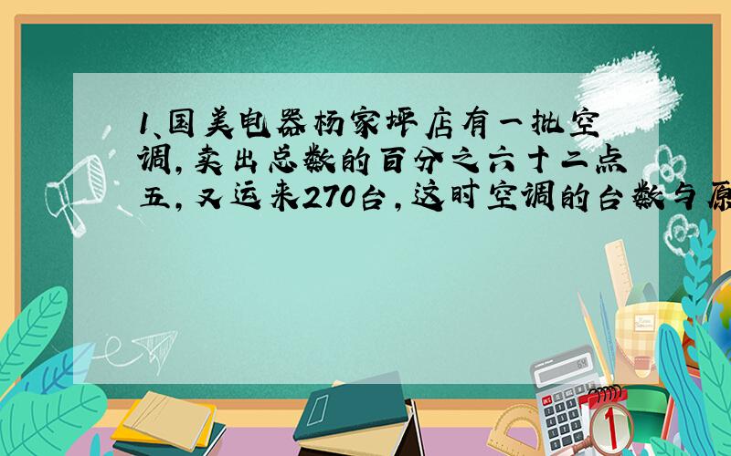 1、国美电器杨家坪店有一批空调,卖出总数的百分之六十二点五,又运来270台,这时空调的台数与原来的比是6：7.国美电器杨