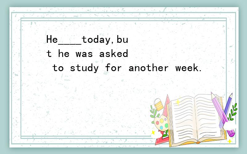 He____today,but he was asked to study for another week.