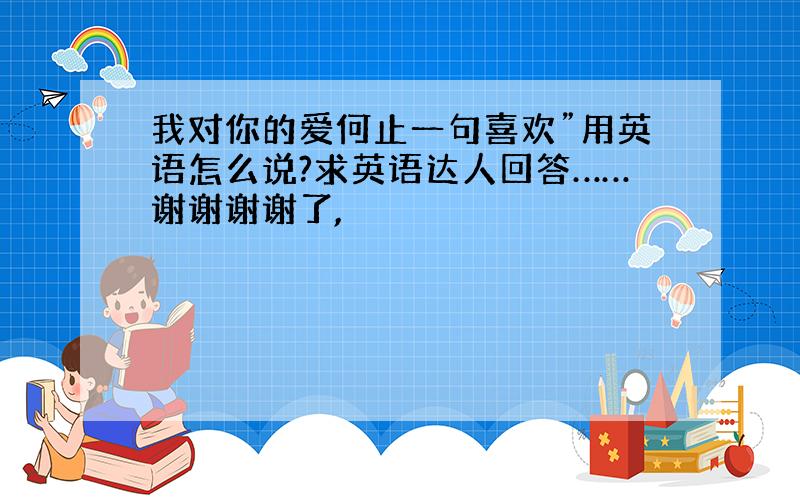 我对你的爱何止一句喜欢”用英语怎么说?求英语达人回答……谢谢谢谢了,