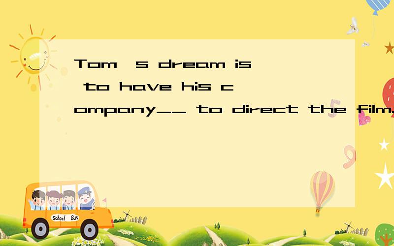 Tom's dream is to have his company__ to direct the film.A.th