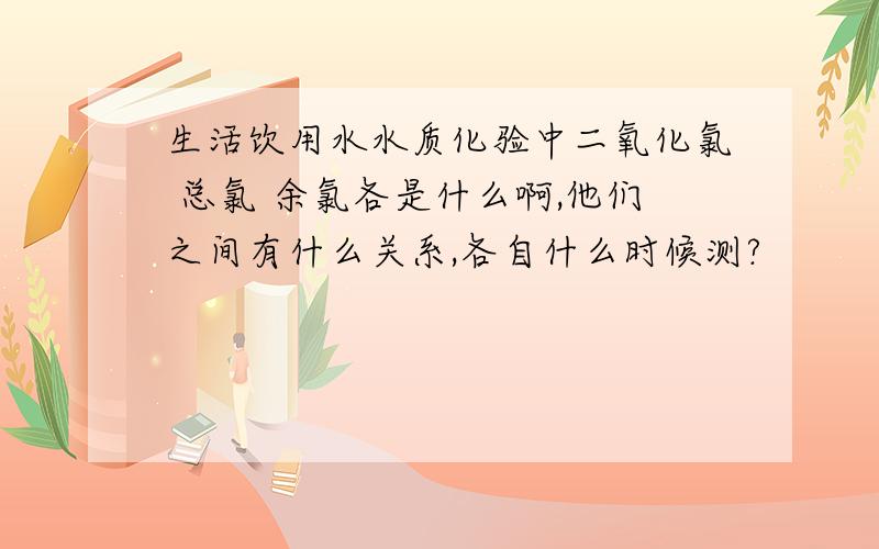 生活饮用水水质化验中二氧化氯 总氯 余氯各是什么啊,他们之间有什么关系,各自什么时候测?