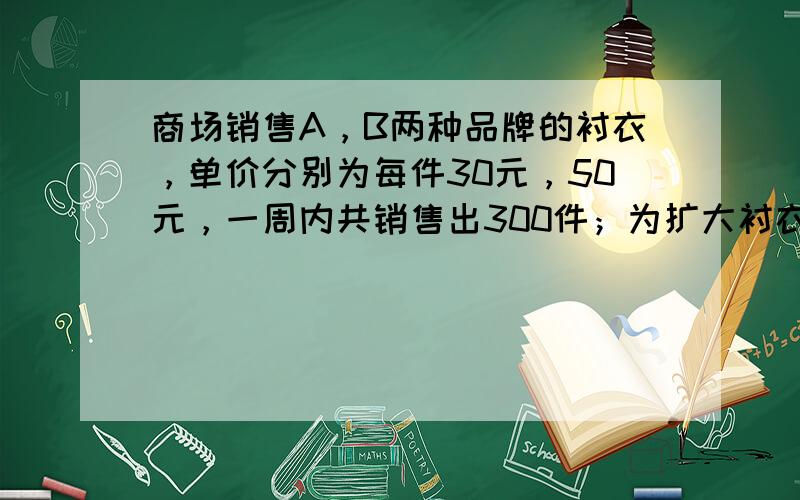 商场销售A，B两种品牌的衬衣，单价分别为每件30元，50元，一周内共销售出300件；为扩大衬衣的销售量，商场决定调整衬衣