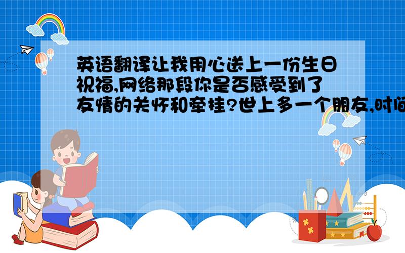 英语翻译让我用心送上一份生日祝福,网络那段你是否感受到了友情的关怀和牵挂?世上多一个朋友,时间多一份温暖.祝福,祝你一生