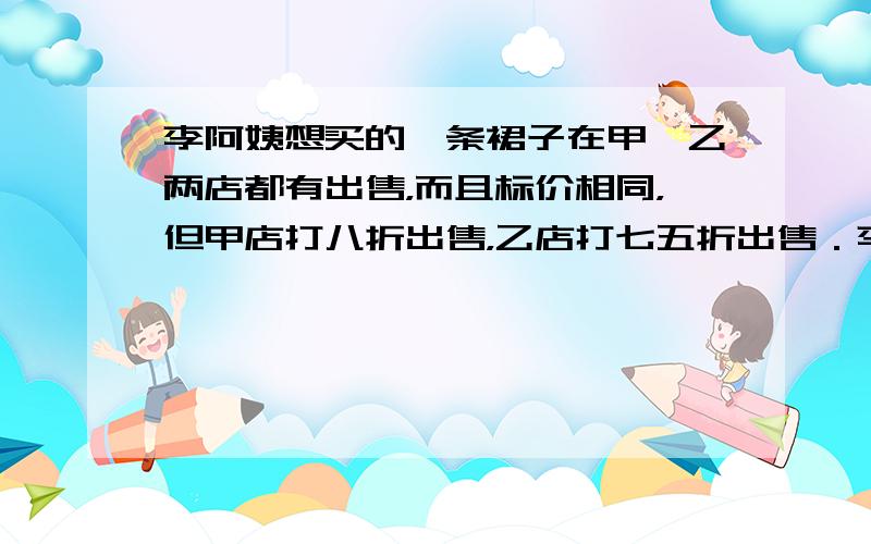 李阿姨想买的一条裙子在甲、乙两店都有出售，而且标价相同，但甲店打八折出售，乙店打七五折出售．李阿姨算了算，发现在两店购买