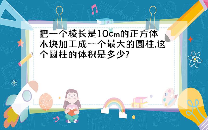 把一个棱长是10cm的正方体木块加工成一个最大的圆柱.这个圆柱的体积是多少?