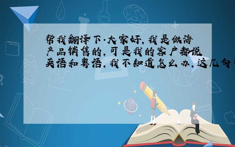 帮我翻译下.大家好,我是做海产品销售的,可是我的客户都说英语和粤语,我不知道怎么办,这几句可以帮我用英语或者粤语翻译下吗