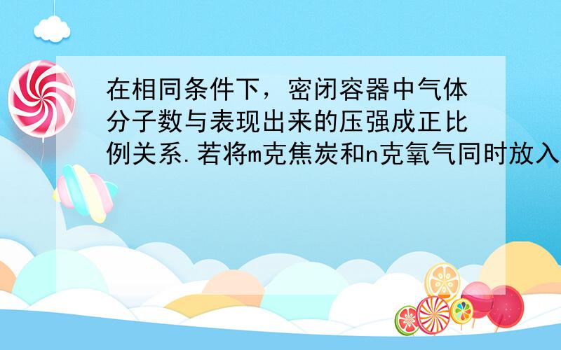 在相同条件下，密闭容器中气体分子数与表现出来的压强成正比例关系.若将m克焦炭和n克氧气同时放入一个密闭容器中，测得压强为