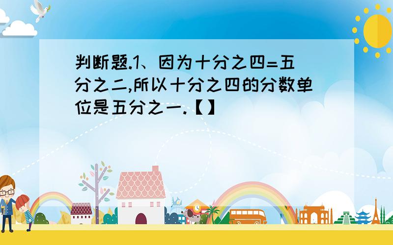 判断题.1、因为十分之四=五分之二,所以十分之四的分数单位是五分之一.【】