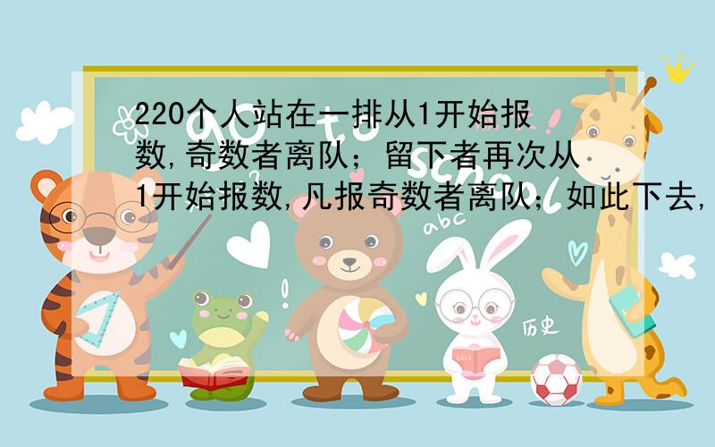 220个人站在一排从1开始报数,奇数者离队；留下者再次从1开始报数,凡报奇数者离队；如此下去,最后留下一