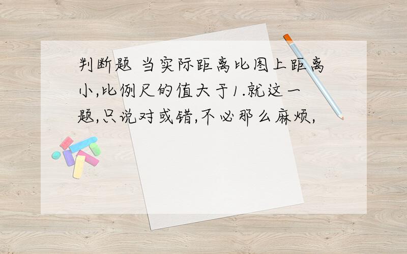 判断题 当实际距离比图上距离小,比例尺的值大于1.就这一题,只说对或错,不必那么麻烦,