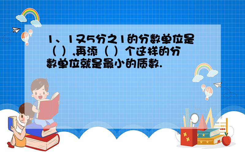 1、1又5分之1的分数单位是（ ）,再添（ ）个这样的分数单位就是最小的质数.