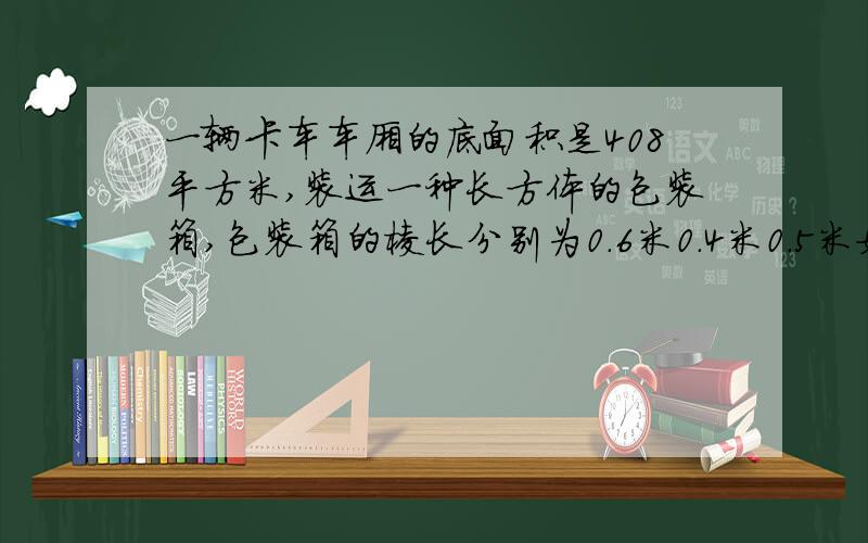 一辆卡车车厢的底面积是408平方米,装运一种长方体的包装箱,包装箱的棱长分别为0.6米0.4米0.5米如果放两