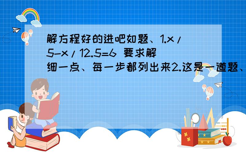 解方程好的进吧如题、1.x/5-x/12.5=6 要求解细一点、每一步都列出来2.这是一道题、主要还是方程 也是每一步都