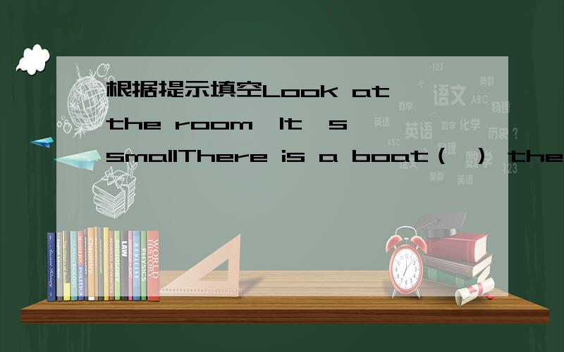 根据提示填空Look at the room,It's smallThere is a boat（ ） the（ ）Th