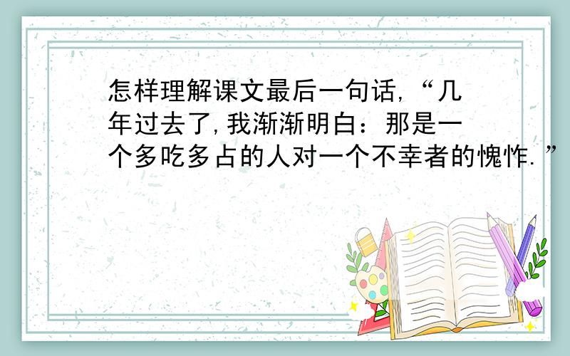 怎样理解课文最后一句话,“几年过去了,我渐渐明白：那是一个多吃多占的人对一个不幸者的愧怍.”