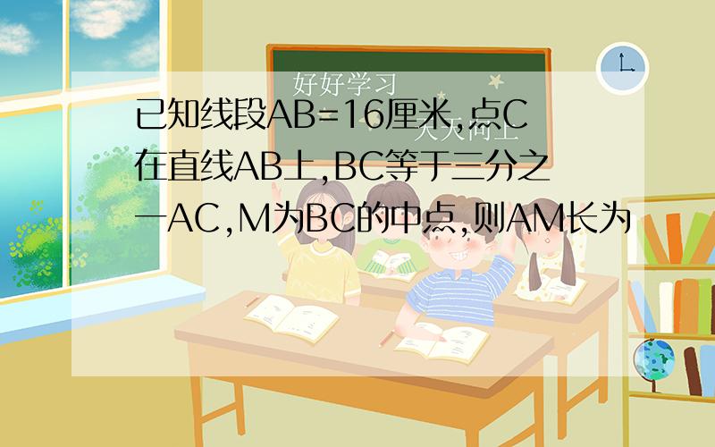 已知线段AB=16厘米,点C在直线AB上,BC等于三分之一AC,M为BC的中点,则AM长为