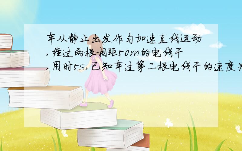 车从静止出发作匀加速直线运动,经过两根相距50m的电线干,用时5s,已知车过第二根电线干的速度为15m/s