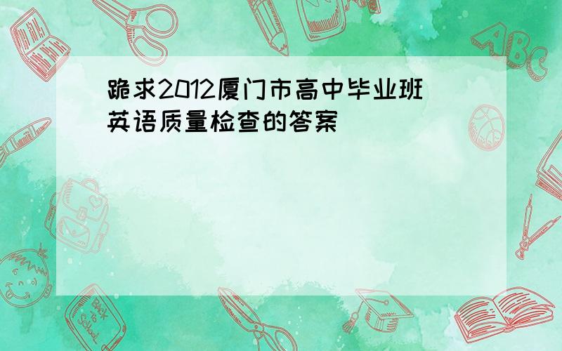 跪求2012厦门市高中毕业班英语质量检查的答案