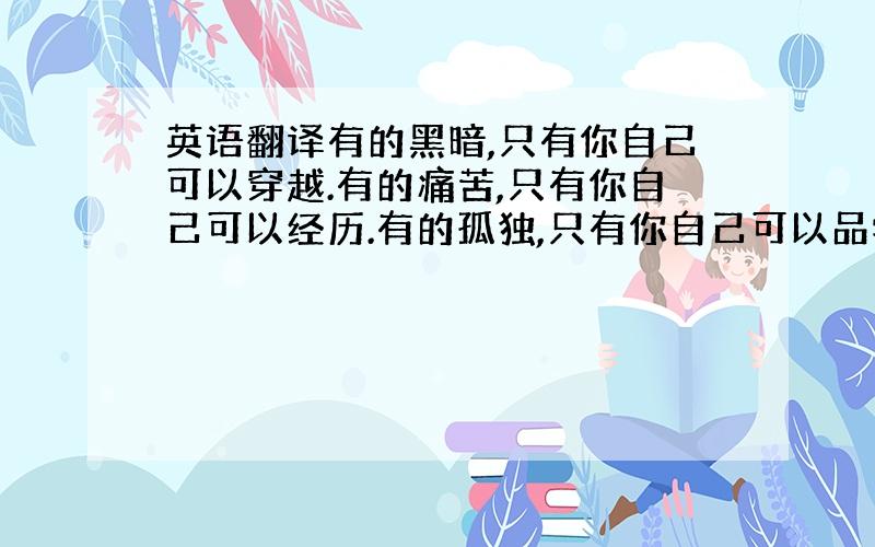 英语翻译有的黑暗,只有你自己可以穿越.有的痛苦,只有你自己可以经历.有的孤独,只有你自己可以品尝.但是,穿过黑暗之后,我