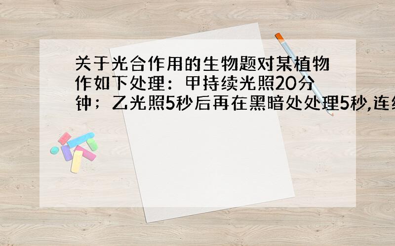 关于光合作用的生物题对某植物作如下处理：甲持续光照20分钟；乙光照5秒后再在黑暗处处理5秒,连续交替进行20分钟.若其他