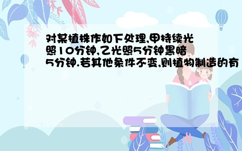 对某植株作如下处理,甲持续光照10分钟,乙光照5分钟黑暗5分钟.若其他条件不变,则植物制造的有