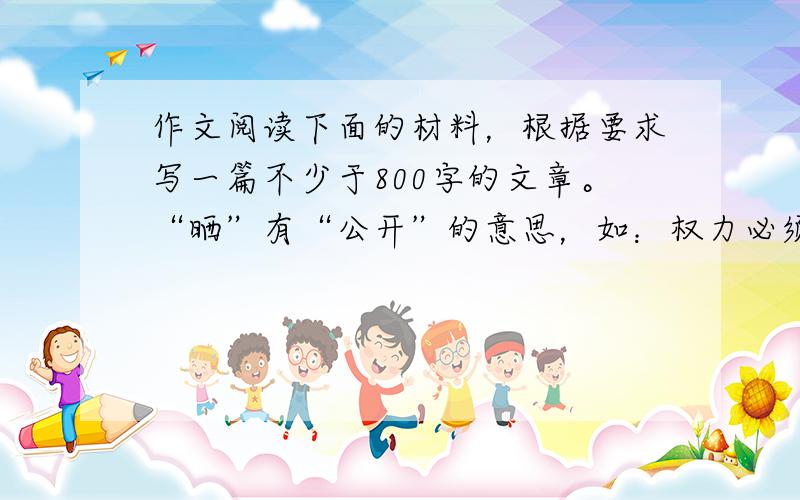 作文阅读下面的材料，根据要求写一篇不少于800字的文章。“晒”有“公开”的意思，如：权力必须晒在阳光下，必须加强监督。又