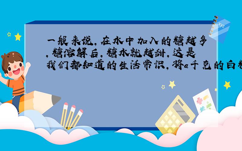 一般来说,在水中加入的糖越多,糖溶解后,糖水就越甜,这是我们都知道的生活常识,将a千克的白糖加水配成b千克糖水(b>a>