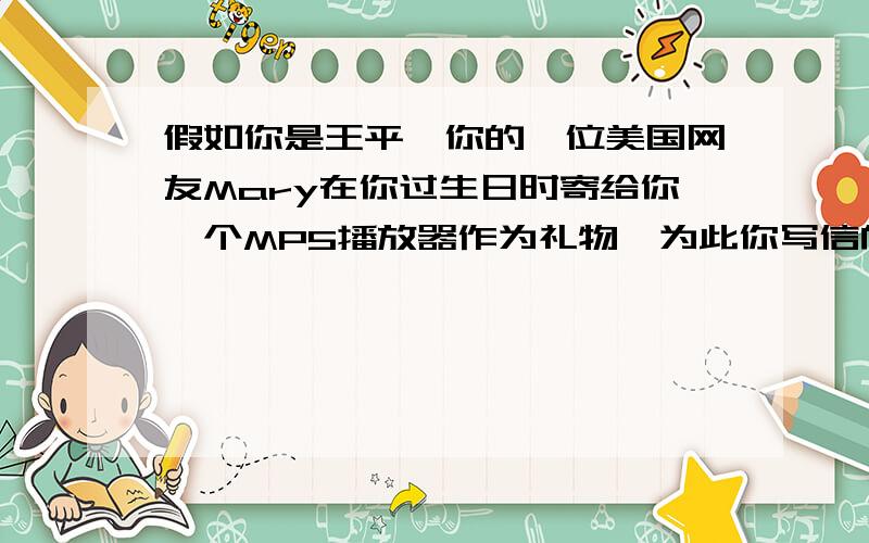 假如你是王平,你的一位美国网友Mary在你过生日时寄给你一个MP5播放器作为礼物,为此你写信向她表示感谢.信中要包含以下