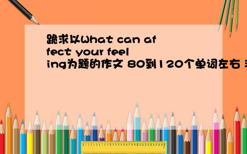 跪求以What can affect your feeling为题的作文 80到120个单词左右 非常急 %>_