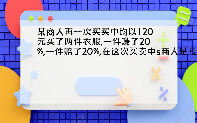 某商人再一次买买中均以120元买了两件衣服,一件赚了20%,一件赔了20%,在这次买卖中s商人是亏了还是盈利