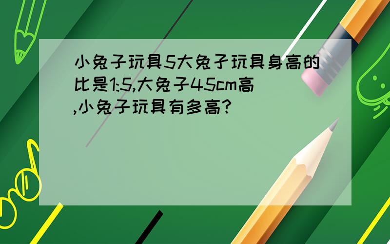 小兔子玩具5大兔孑玩具身高的比是1:5,大兔子45cm高,小兔子玩具有多高?