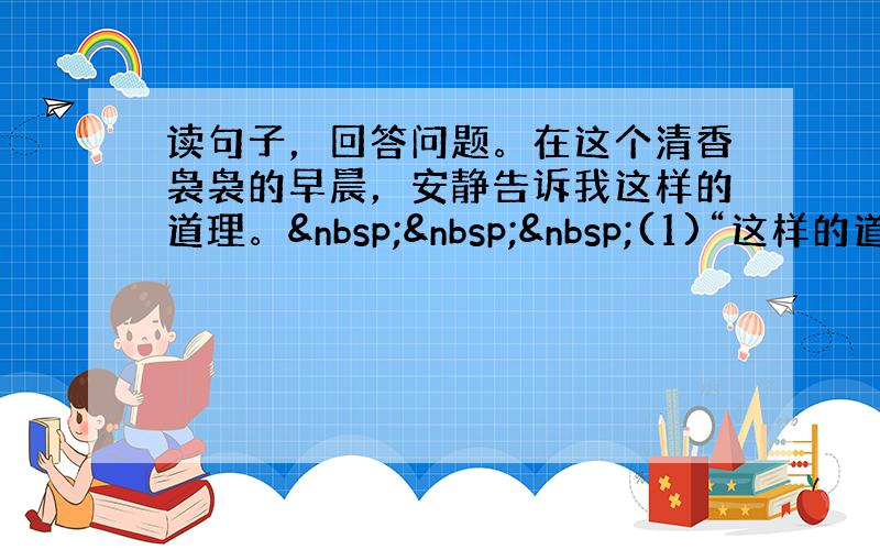 读句子，回答问题。在这个清香袅袅的早晨，安静告诉我这样的道理。   (1)“这样的道理”是