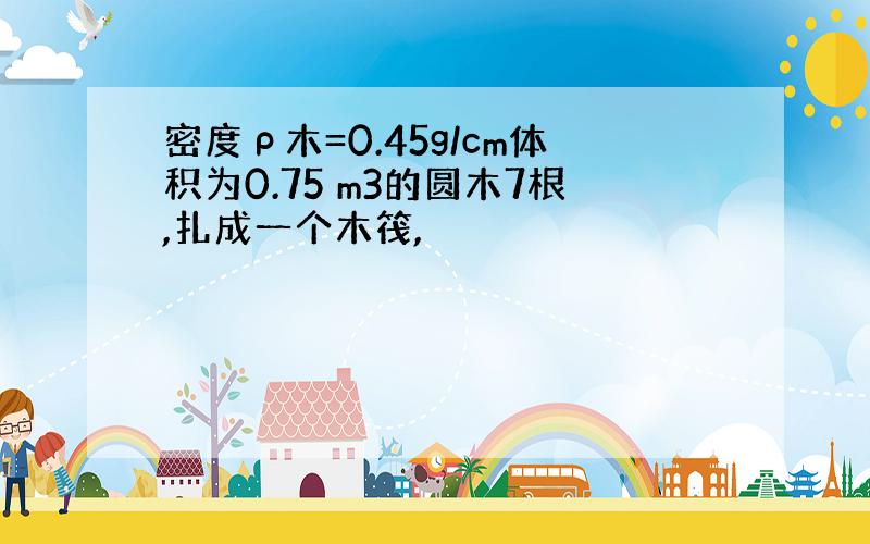 密度ρ木=0.45g/cm体积为0.75 m3的圆木7根,扎成一个木筏,