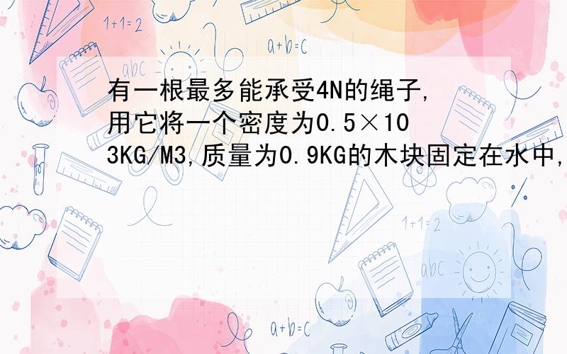 有一根最多能承受4N的绳子,用它将一个密度为0.5×103KG/M3,质量为0.9KG的木块固定在水中,绳子会断吗?