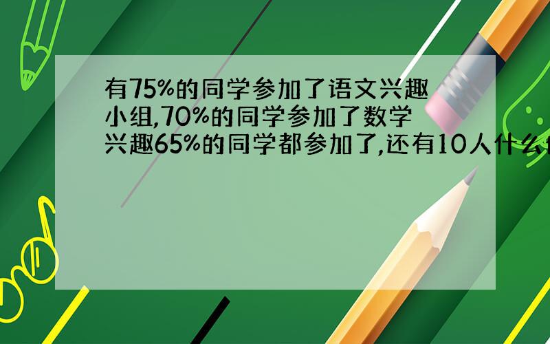 有75%的同学参加了语文兴趣小组,70%的同学参加了数学兴趣65%的同学都参加了,还有10人什么也没参加,问有共多少同学