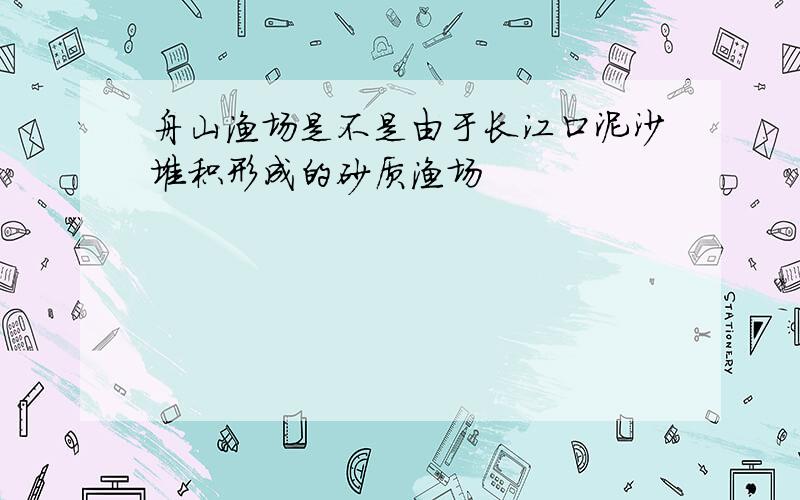 舟山渔场是不是由于长江口泥沙堆积形成的砂质渔场