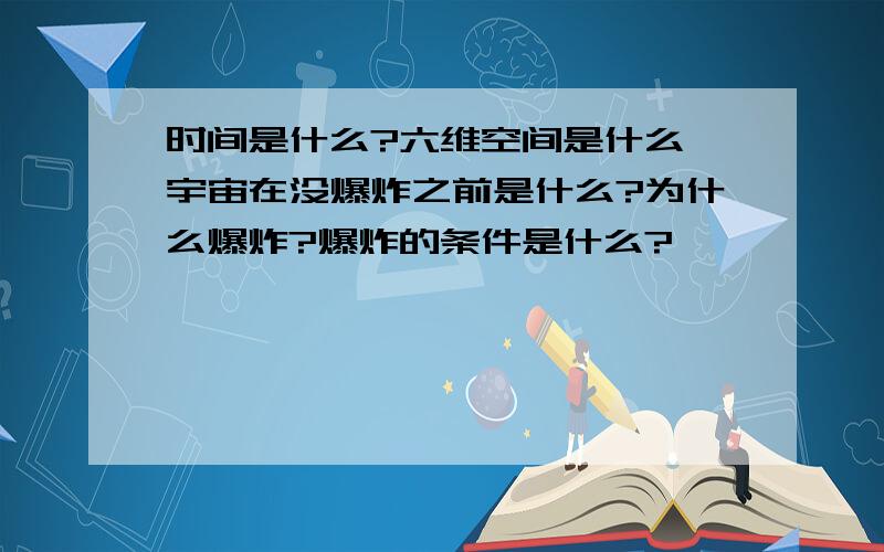 时间是什么?六维空间是什么,宇宙在没爆炸之前是什么?为什么爆炸?爆炸的条件是什么?