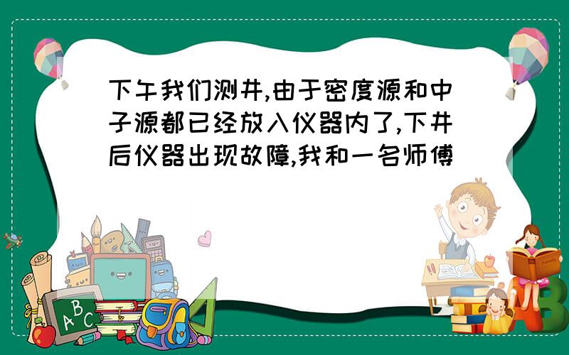 下午我们测井,由于密度源和中子源都已经放入仪器内了,下井后仪器出现故障,我和一名师傅