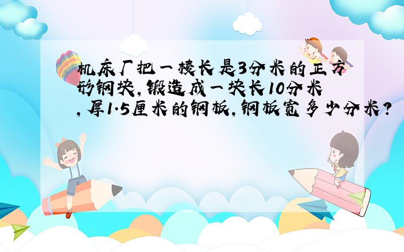 机床厂把一棱长是3分米的正方形钢块,锻造成一块长10分米,厚1.5厘米的钢板,钢板宽多少分米?